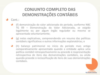 CONJUNTO COMPLETO DAS
DEMONSTRAÇÕES CONTÁBEIS
Cont.:
(f) demonstração do valor adicionado do período, conforme NBC
TG 09 – Demonstração do Valor Adicionado, se exigido
legalmente ou por algum órgão regulador ou mesmo se
apresentada voluntariamente;
(g) notas explicativas, compreendendo um resumo das políticas
contábeis significativas e outras informações explanatórias; e
(h) balanço patrimonial no início do período mais antigo
comparativamente apresentado quando a entidade aplica uma
política contábil retrospectivamente ou procede à reapresentação
retrospectiva de itens das demonstrações contábeis, ou ainda
quando procede à reclassificação de itens de suas demonstrações
contábeis.

Ms Karla Carioca

 