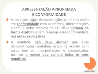 APRESENTAÇÃO APROPRIADA
E CONFORMIDADE
A entidade cujas demonstrações contábeis estão
em conformidade com as normas, interpretações
e comunicados técnicos do CFC deve declarar de
forma explícita e sem reservas essa conformidade
nas notas explicativas

A entidade não deve afirmar que suas
demonstrações contábeis estão de acordo com
essas normas, interpretações e comunicados
técnicos a menos que cumpra todos os seus
requisitos

Ms Karla Carioca

 