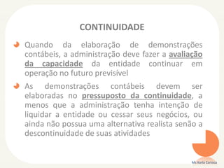 CONTINUIDADE
Quando da elaboração de demonstrações
contábeis, a administração deve fazer a avaliação
da capacidade da entidade continuar em
operação no futuro previsível
As demonstrações contábeis devem ser
elaboradas no pressuposto da continuidade, a
menos que a administração tenha intenção de
liquidar a entidade ou cessar seus negócios, ou
ainda não possua uma alternativa realista senão a
descontinuidade de suas atividades

Ms Karla Carioca

 
