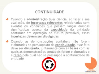CONTINUIDADE
Quando a administração tiver ciência, ao fazer a sua
avaliação, de incertezas relevantes relacionadas com
eventos ou condições que possam lançar dúvidas
significativas acerca da capacidade da entidade
continuar em operação no futuro previsível, essas
incertezas devem ser divulgadas
Quando as demonstrações contábeis não forem
elaboradas no pressuposto da continuidade, esse fato
deve ser divulgado, juntamente com as bases com as
quais as demonstrações contábeis foram elaboradas e
a razão pela qual não se pressupõe a continuidade da
entidade

Ms Karla Carioca

 
