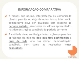 INFORMAÇÃO COMPARATIVA
A menos que norma, interpretação ou comunicado
técnico permita ou exija de outra forma, informação
comparativa deve ser divulgada com respeito ao
período anterior para todos os valores apresentados
nas demonstrações contábeis do período corrente

A entidade deve, ao divulgar informação comparativa,
apresentar no mínimo dois balanços patrimoniais e
duas de cada uma das demais demonstrações
contábeis, bem como as respectivas notas
explicativas
Ms Karla Carioca

 