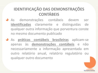 IDENTIFICAÇÃO DAS DEMONSTRAÇÕES
CONTÁBEIS
As demonstrações contábeis devem ser
identificadas claramente e distinguidas de
qualquer outra informação que porventura conste
no mesmo documento publicado

As práticas contábeis brasileiras aplicam-se
apenas às demonstrações contábeis e não
necessariamente a informação apresentada em
outro relatório anual, relatório regulatório ou
qualquer outro documento

Ms Karla Carioca

 