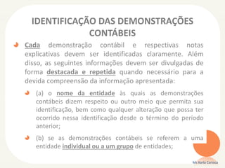 IDENTIFICAÇÃO DAS DEMONSTRAÇÕES
CONTÁBEIS
Cada demonstração contábil e respectivas notas
explicativas devem ser identificadas claramente. Além
disso, as seguintes informações devem ser divulgadas de
forma destacada e repetida quando necessário para a
devida compreensão da informação apresentada:
(a) o nome da entidade às quais as demonstrações
contábeis dizem respeito ou outro meio que permita sua
identificação, bem como qualquer alteração que possa ter
ocorrido nessa identificação desde o término do período
anterior;
(b) se as demonstrações contábeis se referem a uma
entidade individual ou a um grupo de entidades;
Ms Karla Carioca

 