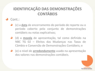 IDENTIFICAÇÃO DAS DEMONSTRAÇÕES
CONTÁBEIS
Cont.:
(c) a data de encerramento do período de reporte ou o
período coberto pelo conjunto de demonstrações
contábeis ou notas explicativas;
(d) a moeda de apresentação, tal como definido na
NBC TG 02 – Efeitos das Mudanças nas Taxas de
Câmbio e Conversão de Demonstrações Contábeis; e
(e) o nível de arredondamento usado na apresentação
dos valores nas demonstrações contábeis.

Ms Karla Carioca

 