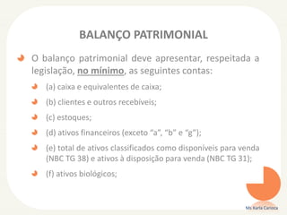BALANÇO PATRIMONIAL
O balanço patrimonial deve apresentar, respeitada a
legislação, no mínimo, as seguintes contas:
(a) caixa e equivalentes de caixa;
(b) clientes e outros recebíveis;

(c) estoques;
(d) ativos financeiros (exceto “a”, “b” e “g”);

(e) total de ativos classificados como disponíveis para venda
(NBC TG 38) e ativos à disposição para venda (NBC TG 31);
(f) ativos biológicos;

Ms Karla Carioca

 