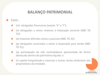 BALANÇO PATRIMONIAL
Cont.:
(m) obrigações financeiras (exceto “k” e “l”);
(n) obrigações e ativos relativos à tributação corrente (NBC TG
32);
(o) impostos diferidos ativos e passivos (NBC TG 32);
(p) obrigações associadas a ativos à disposição para venda (NBC
TG 31);

(q) participação de não controladores apresentada de forma
destacada dentro do patrimônio líquido; e
(r) capital integralizado e reservas e outras contas atribuíveis aos
proprietários da entidade.
Ms Karla Carioca

 