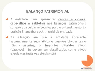 BALANÇO PATRIMONIAL
A entidade deve apresentar contas adicionais,
cabeçalhos e subtotais nos balanços patrimoniais
sempre que sejam relevantes para o entendimento da
posição financeira e patrimonial da entidade
Na situação em que a entidade apresente
separadamente seus ativos e passivos circulantes e
não circulantes, os impostos diferidos ativos
(passivos) não devem ser classificados como ativos
circulantes (passivos circulantes)

Ms Karla Carioca

 