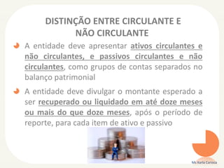 DISTINÇÃO ENTRE CIRCULANTE E
NÃO CIRCULANTE
A entidade deve apresentar ativos circulantes e
não circulantes, e passivos circulantes e não
circulantes, como grupos de contas separados no
balanço patrimonial

A entidade deve divulgar o montante esperado a
ser recuperado ou liquidado em até doze meses
ou mais do que doze meses, após o período de
reporte, para cada item de ativo e passivo

Ms Karla Carioca

 