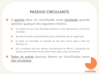 PASSIVO CIRCULANTE
O passivo deve ser classificado como circulante quando
satisfizer qualquer dos seguintes critérios:
(a) espera-se que seja liquidado durante o ciclo operacional normal da
entidade;
(b) está mantido essencialmente para a finalidade de ser negociado;

(c) deve ser liquidado no período de até doze meses após a data do
balanço; ou
(d) a entidade não tem direito incondicional de diferir a liquidação do
passivo durante pelo menos doze meses após a data do balanço

Todos os outros passivos devem ser classificados como
não circulantes

Ms Karla Carioca

 