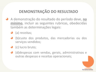 DEMONSTRAÇÃO DO RESULTADO
A demonstração do resultado do período deve, no
mínimo, incluir as seguintes rubricas, obedecidas
também as determinações legais:
(a) receitas;
(b)custo dos produtos, das mercadorias ou dos
serviços vendidos;

(c) lucro bruto;
(d)despesas com vendas, gerais, administrativas e
outras despesas e receitas operacionais;

Ms Karla Carioca

 