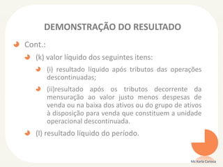 DEMONSTRAÇÃO DO RESULTADO
Cont.:
(k) valor líquido dos seguintes itens:
(i) resultado líquido após tributos das operações
descontinuadas;
(ii)resultado após os tributos decorrente da
mensuração ao valor justo menos despesas de
venda ou na baixa dos ativos ou do grupo de ativos
à disposição para venda que constituem a unidade
operacional descontinuada.

(l) resultado líquido do período.

Ms Karla Carioca

 