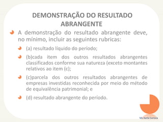 DEMONSTRAÇÃO DO RESULTADO
ABRANGENTE
A demonstração do resultado abrangente deve,
no mínimo, incluir as seguintes rubricas:
(a) resultado líquido do período;
(b)cada item dos outros resultados abrangentes
classificados conforme sua natureza (exceto montantes
relativos ao item (c);
(c)parcela dos outros resultados abrangentes de
empresas investidas reconhecida por meio do método
de equivalência patrimonial; e

(d) resultado abrangente do período.

Ms Karla Carioca

 