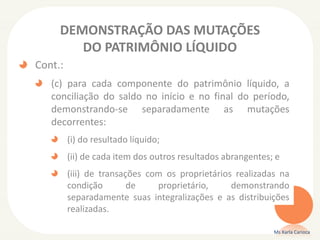 DEMONSTRAÇÃO DAS MUTAÇÕES
DO PATRIMÔNIO LÍQUIDO
Cont.:
(c) para cada componente do patrimônio líquido, a
conciliação do saldo no início e no final do período,
demonstrando-se separadamente as mutações
decorrentes:
(i) do resultado líquido;
(ii) de cada item dos outros resultados abrangentes; e
(iii) de transações com os proprietários realizadas na
condição
de
proprietário,
demonstrando
separadamente suas integralizações e as distribuições
realizadas.
Ms Karla Carioca

 