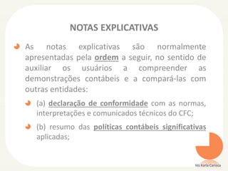 NOTAS EXPLICATIVAS
As notas explicativas são normalmente
apresentadas pela ordem a seguir, no sentido de
auxiliar os usuários a compreender as
demonstrações contábeis e a compará-las com
outras entidades:
(a) declaração de conformidade com as normas,
interpretações e comunicados técnicos do CFC;
(b) resumo das políticas contábeis significativas
aplicadas;

Ms Karla Carioca

 