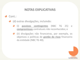 NOTAS EXPLICATIVAS
Cont.:
(d) outras divulgações, incluindo:
(i) passivos contingentes (NBC TG 25)
compromissos contratuais não reconhecidos; e

e

(ii) divulgações não financeiras, por exemplo, os
objetivos e políticas de gestão do risco financeiro
da entidade (NBC TG 40).

Ms Karla Carioca

 