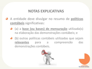 NOTAS EXPLICATIVAS
A entidade deve divulgar no resumo de políticas
contábeis significativas:
(a) a base (ou bases) de mensuração utilizada(s)
na elaboração das demonstrações contábeis; e
(b) outras políticas contábeis utilizadas que sejam
relevantes
para
a
compreensão
das
demonstrações contábeis.

Ms Karla Carioca

 