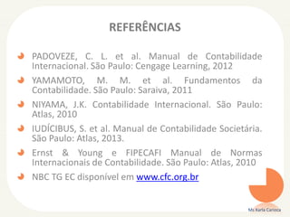 REFERÊNCIAS
PADOVEZE, C. L. et al. Manual de Contabilidade
Internacional. São Paulo: Cengage Learning, 2012
YAMAMOTO, M. M. et al. Fundamentos da
Contabilidade. São Paulo: Saraiva, 2011
NIYAMA, J.K. Contabilidade Internacional. São Paulo:
Atlas, 2010
IUDÍCIBUS, S. et al. Manual de Contabilidade Societária.
São Paulo: Atlas, 2013.
Ernst & Young e FIPECAFI Manual de Normas
Internacionais de Contabilidade. São Paulo: Atlas, 2010
NBC TG EC disponível em www.cfc.org.br

Ms Karla Carioca

 