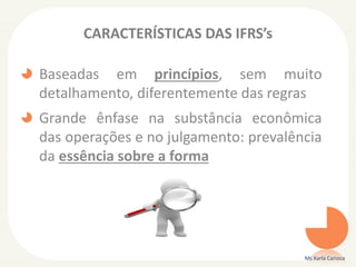 CARACTERÍSTICAS DAS IFRS’s

Baseadas em princípios, sem muito
detalhamento, diferentemente das regras
Grande ênfase na substância econômica
das operações e no julgamento: prevalência
da essência sobre a forma

Ms Karla Carioca

 