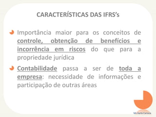 CARACTERÍSTICAS DAS IFRS’s

Importância maior para os conceitos de
controle, obtenção de benefícios e
incorrência em riscos do que para a
propriedade jurídica
Contabilidade passa a ser de toda a
empresa: necessidade de informações e
participação de outras áreas

Ms Karla Carioca

 