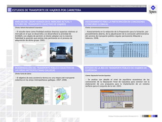 PRINCIPALES EXPERIENCIAS DE SPIM
ESTUDIOS DE TRANSPORTE DE VIAJEROS POR CARRETERA2
ANÁLISIS DEL GRUPO AVANZA EN EL MERCADO ACTUAL Y
FUTURO DEL TRANSPORTE COLECTIVO DE VIAJEROS
• El estudio tiene como finalidad analizar diversos aspectos relativos al
mercado en el que se desarrolla y se desarrollará la actividad de
AVANZA, con objeto de permitir al cliente adoptar con la máxima
fiabilidad la posición que estime más pertinente en el proceso de
adquisición de dicho grupo. 2005.
Cliente: Advent International Corporation
ASESORAMIENTO PARA LA PARTICIPACIÓN EN CONCESIONES
(CONCURSO GLOBALIA)
• Asesoramiento en la redacción de la Proposición para la licitación, por
procedimiento abierto, de la adjudicación de la concesión administrativa
del servicio de transporte público regular permanente Albacete y
Valencia. 2008.
Cliente: xxxxxxxxxxxxxxxxxxxxxx
1298
ESTUDIO DE LA RED DE TRANSPORTE PÚBLICO DE VIAJEROS DE
GUIPÚZKOA
1 2 3 4 5 6 7 8 9 10 11
ALBACETE 1
MAHORA 2 S
GOLOSALVO 3 S S
FUENTEALBILLA 4 S S S
CASAS-IBANEZ 5 S S S S
ALBOREA 6 S S S S S
VILLATOYA 7 S S S S S S
ISIDROS (LOS) 8 S S S S S S S
PONTON (EL) 9 S S S S S S S S
REQUENA 10 S S S S S S S S S
VALENCIA 11 S S S S S S S S S N
RUTA 2 ALBACETE-VALENCIA (POR GOLOSALVO Y ALBOREA)
RUTA 31: ALBACETE – EL SALOBRAL.
ALBACETE 0
AGUAS NUEVAS 10
SALOBRAL (EL) 15
PARADAS
DISTANCIAS AL
ORIGEN
*Una expedición de Ida y otra de vuelta, los días lectivos durante el curso
escolar.
• Se analiza con detalle el nivel de equilibrio económico de las
concesiones de la Diputación Foral de Gipuzkoa para concluir con la
elaboración de una propuesta para la implantación de un sistema
tarifario para el conjunto de la red. 2003.
Cliente: Diputación Foral de Gipuzkoa
745
MODERNIZACIÓN DEL TRANSPORTE PÚBLICO COLECTIVO DE
LAS ÁREAS METROPOLITANAS GALLEGAS
• El objetivo de esta asistencia técnica es una mejora del transporte
colectivo en las áreas metropolitanas gallegas. 2007-2008.
Cliente: Xunta de Galicia
 