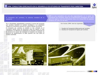 El transporte por carretera, la columna vertebral de la
economía
SPIM es una consultora con una alta especialización en el sector del
Transporte por Carretera, tanto en la planificación estratégica del sector
tanto de viajeros como de mercancías como en el desarrollo de aspectos
temáticos de cada uno de ellos.
En el sector, SPIM tiene las siguientes ÁREAS DE ACTIVIDAD:
1. Estudios de Transporte de Mercancías por Carretera
2. Estudios de Transporte de Viajeros por Carretera
Por su flexibilidad, adaptabilidad y economía, el sector del transporte
por carretera mantiene un carácter estratégico y un importante
impacto en la economía nacional y en nuestra relación con Europa.
El transporte por carretera es también el más utilizado en el
transporte interior tanto de mercancías como de viajeros, el más
competitivo y la referencia en adaptación al mercado e innovación en
el servicio en el sector del transporte en España (y en Europa). Su
esfuerzo de modernización se debe acentuar aún más hacia un
modelo sostenible.
SPIM, CONSULTORA ESPECIALISTA EN EL DESARROLLO DE ESTUDIOS DE TRANSPORTE POR CARRETERA
 