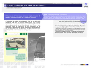 SECTOR ESTUDIOS DE TRANSPORTE POR CARRETERA
El transporte de viajeros por carretera, papel primordial de
cara a la movilidad funcional de la población española
SPIM, suma integradora de experiencias
SPIM reúne amplia experiencias en estudios de transporte colectivo tanto
urbano como metropolitano, como de las distintas modalidades de
servicio, así como en estudios de planificación nacional, regional y local.
SPIM tiene experiencia en los siguientes SERVICIOS:
•Planes estratégicos de transporte de viajeros por carretera y
Planes de transporte regionales, con análisis específicos del
transporte de viajeros por
•Estudios temáticos del transporte de viajeros por carretera:
sistemas de tarificación, análisis socioeconómicos, movilidad
urbana, análisis de concesiones, etc.
•Asesoramiento a empresas de transporte, concesionarios,
administraciones sobre servicios óptimos de transporte.
El transporte de viajeros por carretera se trata de un sector muy
importante tanto para la movilidad interna como para el sector
turístico pero que se caracteriza por unas condiciones deficientes de
oferta y producción de los servicios. Deberá hacer frente a retos
específicos como la modificación en las condiciones de las
concesiones y la introducción de más concurrencia interna y externa,
con la ampliación de la red ferroviaria de altas prestaciones y la
proliferación de los servicios aéreos de bajo precio.
ESTUDIOS DE TRANSPORTE DE VIAJEROS POR CARRETERA2
Plan Intermodal del Sistema de Transporte de Mercancías (PEIT Intermodal)
1. ESTUDIOS DE TRANSPORTE DE MERCANCÍAS POR CARRETERA
2. ESTUDIOS DE TRANSPORTE DE VIAJEROS POR CARRETERA
 