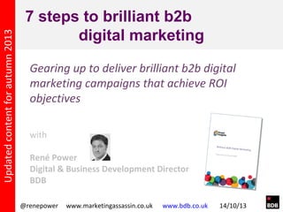 Updated content for autumn 2013

7 steps to brilliant b2b
digital marketing
Gearing up to deliver brilliant b2b digital
marketing campaigns that achieve ROI
objectives
with
René Power
Digital & Business Development Director
BDB
@renepower

www.marketingassassin.co.uk

www.bdb.co.uk

14/10/13

 