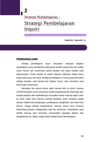 108
`
PENDAHULUAN
Strategi pembelajaran inquiri merupakan rangkaian kegiatan
pembelajaran yang menekankan pada proses berpikir secara kritis dan analitis
untuk mencari dan menemukan sendiri jawaban dari suatu masalah yang
dipertanyakan. Proses berpikir itu sendiri biasanya dilakukan melalui tanya
jawab antara guru dan siswa. Strategi pembelajaran ini sering juga dinamakan
strategi heuristic, yang berasal dari bahasa Yunani, yaitu heuriskein yang
berarti saya menemukan.
Berangkat dari asumsi bahwa sejak manusia lahir ke dunia, manusia
memiliki dorongan untuk menemukan sendiri pengetahuannya. Rasa ingin tahu
tentang keadaan alam disekelilingnya merupakan kodrat manusia sejak ia lahir
ke dunia. Sejak kecil manusia memiliki keinginan untuk mengenal segala
sesuatu melalui indra pengecapan, pendengaran, penglihatan, dan indra-indra
lainnya. Hingga dewasa keingintahuan manusia secara terus menerus
berkembang dengan menggunakan otak dan pikirannya. Pengetahuan yang
dimiliki manusia akan bermakna (meaningfull) manakala didasari oleh
keingintahuan itu. Dalam rangka itulah strategi inkuiri dikembangkan.
 