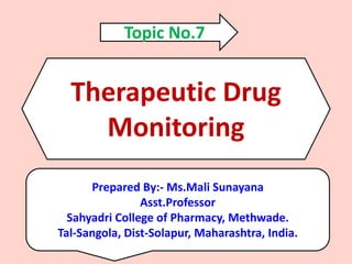 Therapeutic Drug
Monitoring
Prepared By:- Ms.Mali Sunayana
Asst.Professor
Sahyadri College of Pharmacy, Methwade.
Tal-Sangola, Dist-Solapur, Maharashtra, India.
Topic No.7
 