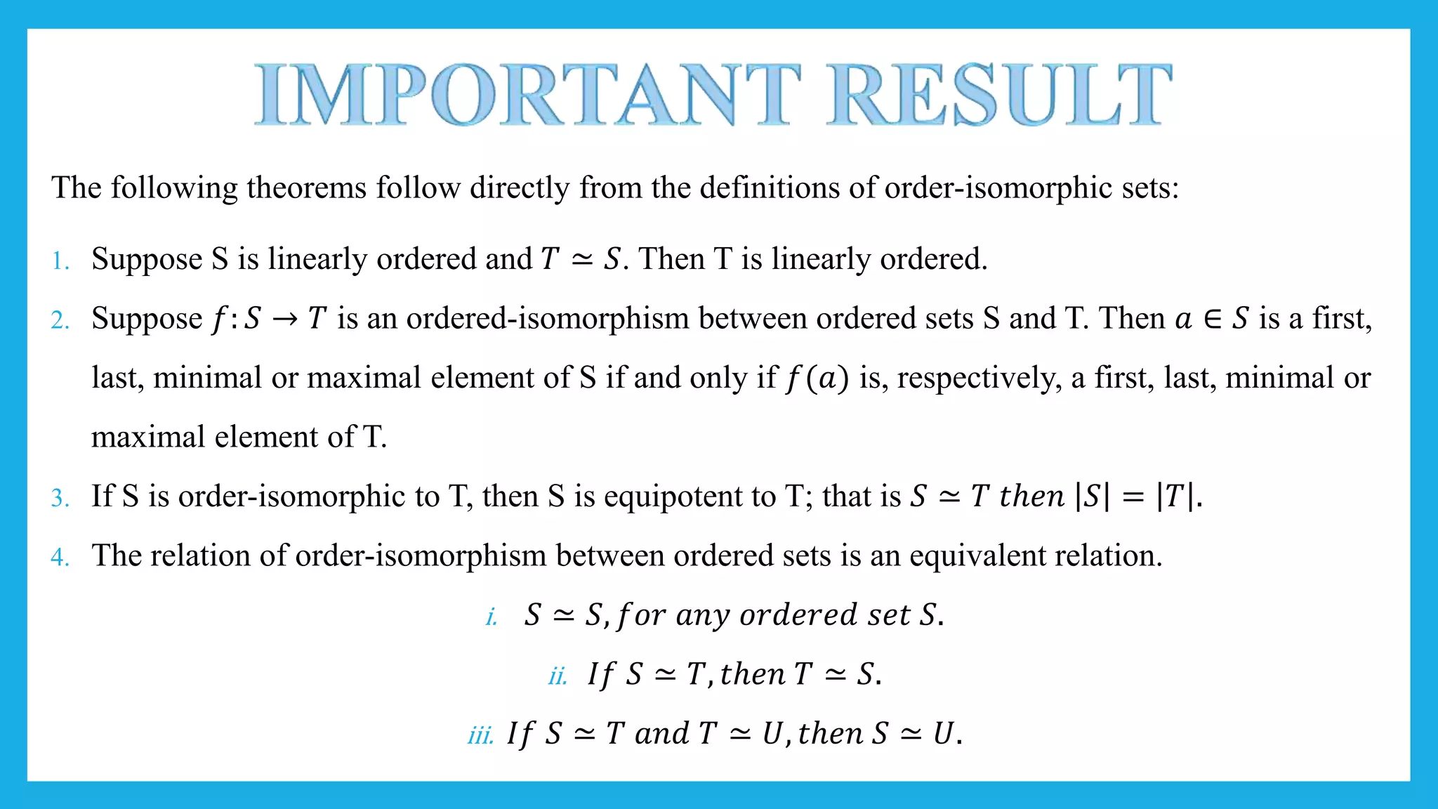 The following theorems follow directly from the definitions of order-isomorphic sets:
1. Suppose S is linearly ordered and 𝑇 ≃ 𝑆. Then T is linearly ordered.
2. Suppose 𝑓: 𝑆 → 𝑇 is an ordered-isomorphism between ordered sets S and T. Then 𝑎 ∈ 𝑆 is a first,
last, minimal or maximal element of S if and only if 𝑓(𝑎) is, respectively, a first, last, minimal or
maximal element of T.
3. If S is order-isomorphic to T, then S is equipotent to T; that is 𝑆 ≃ 𝑇 𝑡ℎ𝑒𝑛 𝑆 = 𝑇 .
4. The relation of order-isomorphism between ordered sets is an equivalent relation.
i. 𝑆 ≃ 𝑆, 𝑓𝑜𝑟 𝑎𝑛𝑦 𝑜𝑟𝑑𝑒𝑟𝑒𝑑 𝑠𝑒𝑡 𝑆.
ii. 𝐼𝑓 𝑆 ≃ 𝑇, 𝑡ℎ𝑒𝑛 𝑇 ≃ 𝑆.
iii. 𝐼𝑓 𝑆 ≃ 𝑇 𝑎𝑛𝑑 𝑇 ≃ 𝑈, 𝑡ℎ𝑒𝑛 𝑆 ≃ 𝑈.
 
