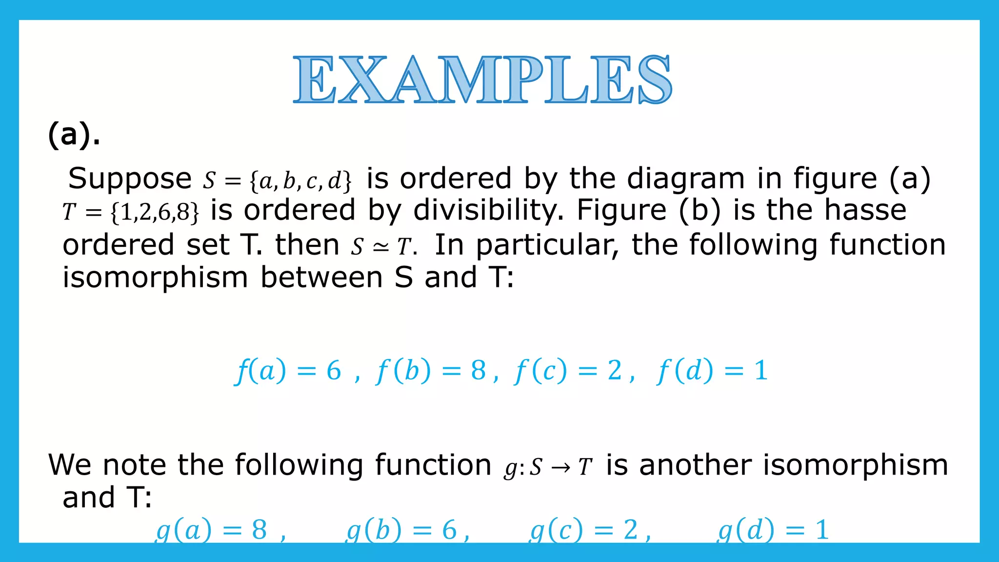 (a).
Suppose 𝑆 = {𝑎, 𝑏, 𝑐, 𝑑} is ordered by the diagram in figure (a)
𝑇 = {1,2,6,8} is ordered by divisibility. Figure (b) is the hasse
ordered set T. then 𝑆 ≃ 𝑇. In particular, the following function
isomorphism between S and T:
f 𝑎 = 6 , 𝑓 𝑏 = 8 , 𝑓 𝑐 = 2 , 𝑓 𝑑 = 1
We note the following function 𝑔: 𝑆 → 𝑇 is another isomorphism
and T:
𝑔 𝑎 = 8 , 𝑔 𝑏 = 6 , 𝑔 𝑐 = 2 , 𝑔 𝑑 = 1
 