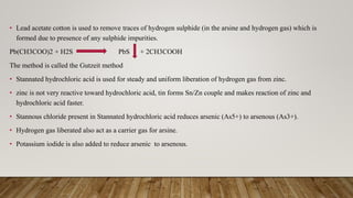 • Lead acetate cotton is used to remove traces of hydrogen sulphide (in the arsine and hydrogen gas) which is
formed due to presence of any sulphide impurities.
Pb(CH3COO)2 + H2S PbS + 2CH3COOH
The method is called the Gutzeit method
• Stannated hydrochloric acid is used for steady and uniform liberation of hydrogen gas from zinc.
• zinc is not very reactive toward hydrochloric acid, tin forms Sn/Zn couple and makes reaction of zinc and
hydrochloric acid faster.
• Stannous chloride present in Stannated hydrochloric acid reduces arsenic (As5+) to arsenous (As3+).
• Hydrogen gas liberated also act as a carrier gas for arsine.
• Potassium iodide is also added to reduce arsenic to arsenous.
 