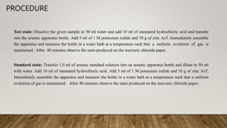 PROCEDURE
Test stain: Dissolve the given sample in 50 ml water and add 10 ml of stannated hydrochloric acid and transfer
into the arsenic apparatus bottle. Add 5 ml of 1 M potassium iodide and 10 g of zinc AsT. Immediately assemble
the apparatus and immerse the bottle in a water bath at a temperature such that a uniform evolution of gas is
maintained. After 40 minutes observe the stain produced on the mercuric chloride paper.
Standard stain: Transfer 1.0 ml of arsenic standard solution into an arsenic apparatus bottle and dilute to 50 ml
with water. Add 10 ml of stannated hydrochloric acid. Add 5 ml of 1 M potassium iodide and 10 g of zinc AsT.
Immediately assemble the apparatus and immerse the bottle in a water bath at a temperature such that a uniform
evolution of gas is maintained. After 40 minutes observe the stain produced on the mercuric chloride paper.
 