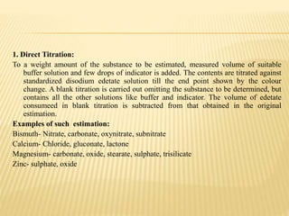 1. Direct Titration:
To a weight amount of the substance to be estimated, measured volume of suitable
buffer solution and few drops of indicator is added. The contents are titrated against
standardized disodium edetate solution till the end point shown by the colour
change. A blank titration is carried out omitting the substance to be determined, but
contains all the other solutions like buffer and indicator. The volume of edetate
consumeed in blank titration is subtracted from that obtained in the original
estimation.
Examples of such estimation:
Bismuth- Nitrate, carbonate, oxynitrate, subnitrate
Calcium- Chloride, gluconate, lactone
Magnesium- carbonate, oxide, stearate, sulphate, trisilicate
Zinc- sulphate, oxide
 