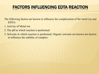 FACTORS INFLUENCING EDTA REACTION
The following factors are known to influence the complexation of the metal ion and
EDTA:
1. Activity of Metal ion
2. The pH at which reaction is performed
3. Solvents in which reaction is performed. Organic solvents are known are known
to influence the stability of complex.
 