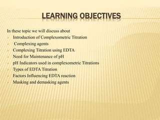 LEARNING OBJECTIVES
In these topic we will discuss about
 Introduction of Complexometric Titration
 Complexing agents
 Complexing Titration using EDTA
 Need for Maintenance of pH
 pH Indicators used in complexometric Titrations
 Types of EDTA Titration
 Factors Influencing EDTA reaction
 Masking and demasking agents
 