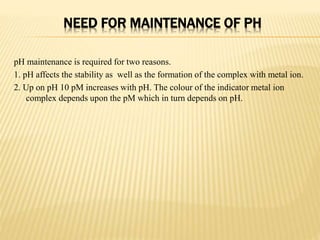 NEED FOR MAINTENANCE OF PH
pH maintenance is required for two reasons.
1. pH affects the stability as well as the formation of the complex with metal ion.
2. Up on pH 10 pM increases with pH. The colour of the indicator metal ion
complex depends upon the pM which in turn depends on pH.
 