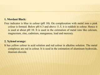 1. Mordant Black:
Free indicator is blue in colour (pH 10). On complexation with metal ions a pink
colour is formed. Below pH 6.3 and above 11.5, it is reddish in colour. Hence it
is used at about pH 10. It is used in the estimation of metal ions like calcium,
magnesium, zinc, cadmium, manganese, lead and mercury.
2. Xylenol orange:
It has yellow colour in acid solution and red colour in alkaline solution. The metal
complexes are red in colour. It is used in the estimation of aluminum hydroxide,
titanium dioxide.
 