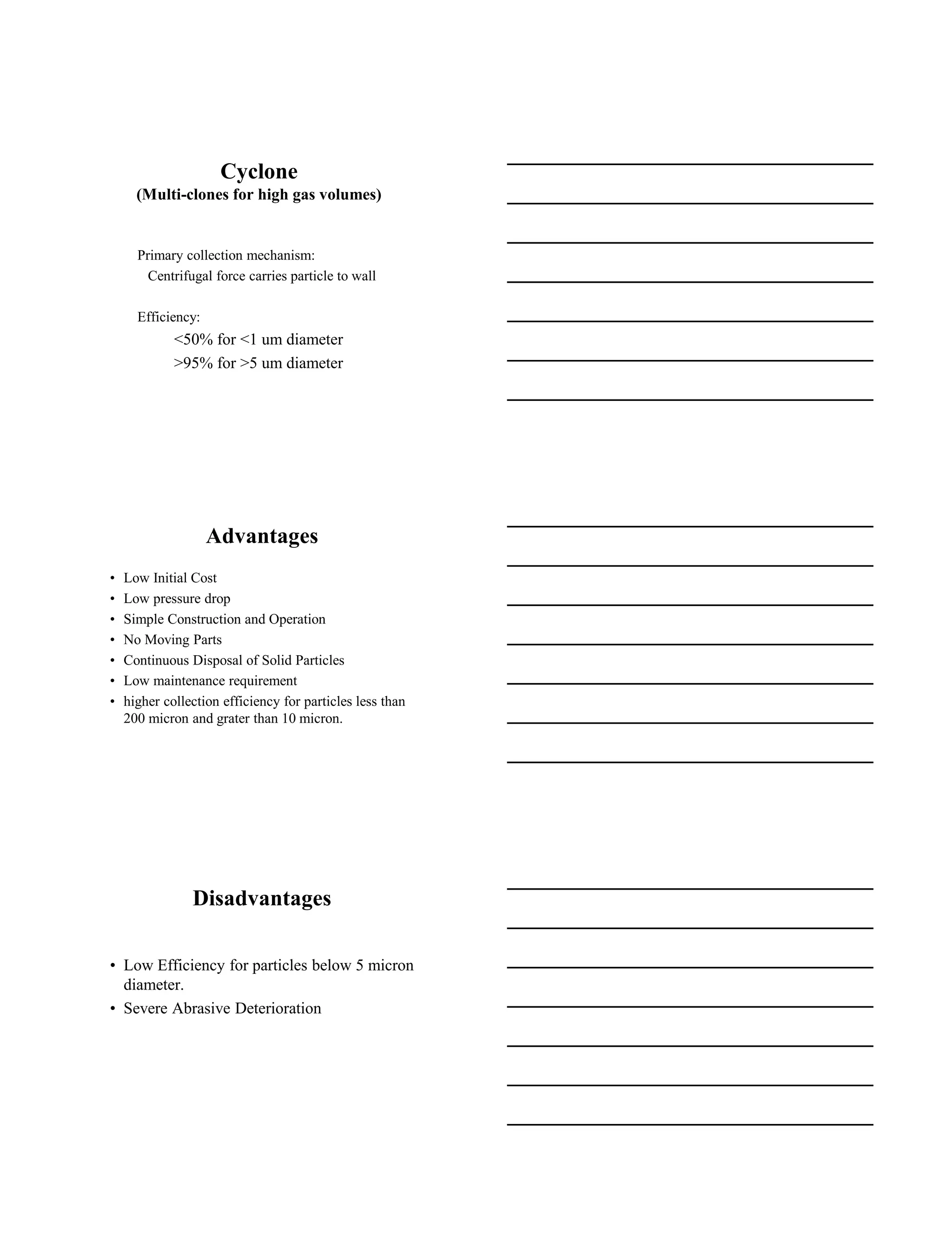 15-08-2020
4
Cyclone
(Multi-clones for high gas volumes)
Primary collection mechanism:
Centrifugal force carries particle to wall
Efficiency:
<50% for <1 um diameter
>95% for >5 um diameter
Advantages
• Low Initial Cost
• Low pressure drop
• Simple Construction and Operation
• No Moving Parts
• Continuous Disposal of Solid Particles
• Low maintenance requirement
• higher collection efficiency for particles less than
200 micron and grater than 10 micron.
Disadvantages
• Low Efficiency for particles below 5 micron
diameter.
• Severe Abrasive Deterioration
 