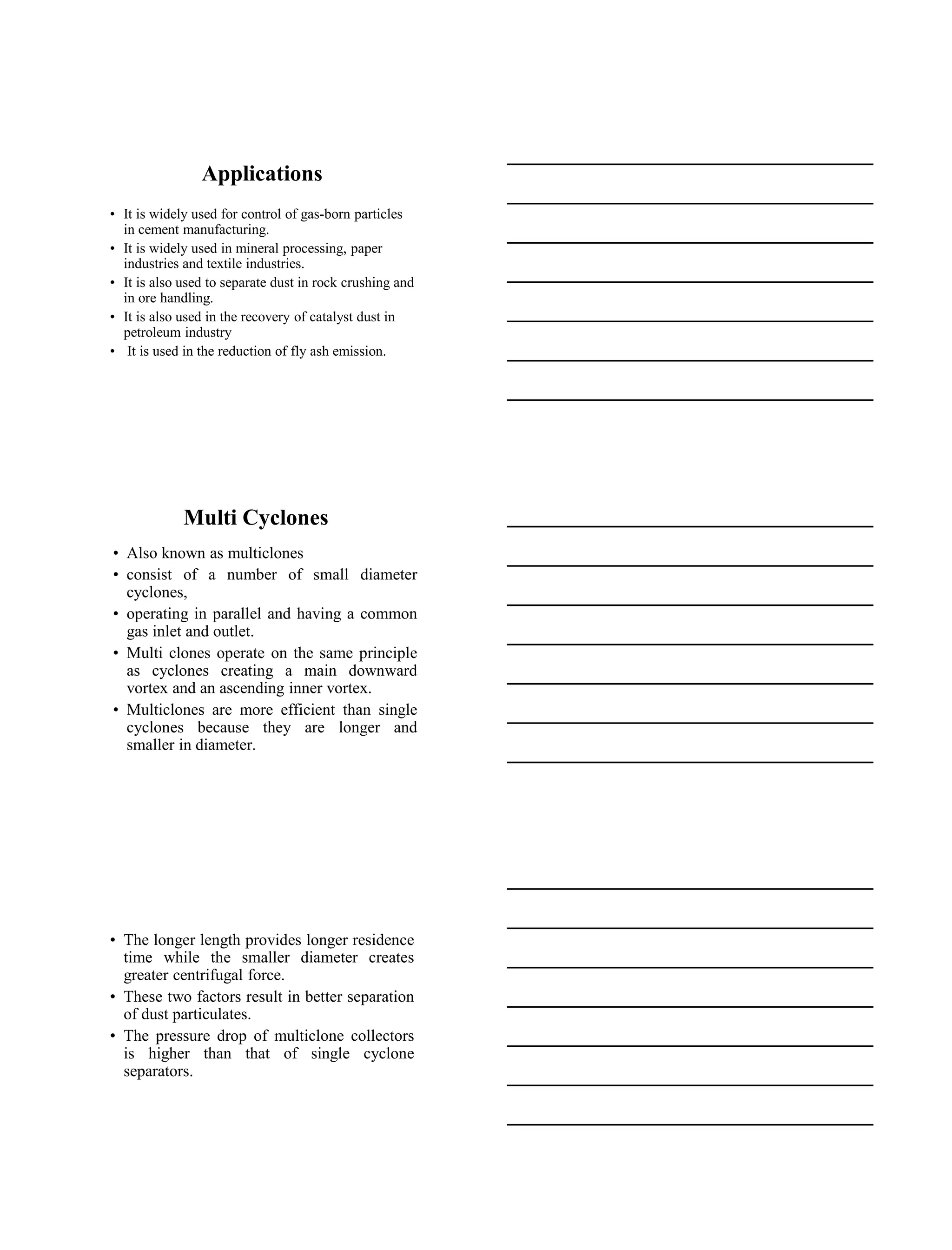 15-08-2020
5
Applications
• It is widely used for control of gas-born particles
in cement manufacturing.
• It is widely used in mineral processing, paper
industries and textile industries.
• It is also used to separate dust in rock crushing and
in ore handling.
• It is also used in the recovery of catalyst dust in
petroleum industry
• It is used in the reduction of fly ash emission.
Multi Cyclones
• Also known as multiclones
• consist of a number of small diameter
cyclones,
• operating in parallel and having a common
gas inlet and outlet.
• Multi clones operate on the same principle
as cyclones creating a main downward
vortex and an ascending inner vortex.
• Multiclones are more efficient than single
cyclones because they are longer and
smaller in diameter.
• The longer length provides longer residence
time while the smaller diameter creates
greater centrifugal force.
• These two factors result in better separation
of dust particulates.
• The pressure drop of multiclone collectors
is higher than that of single cyclone
separators.
 