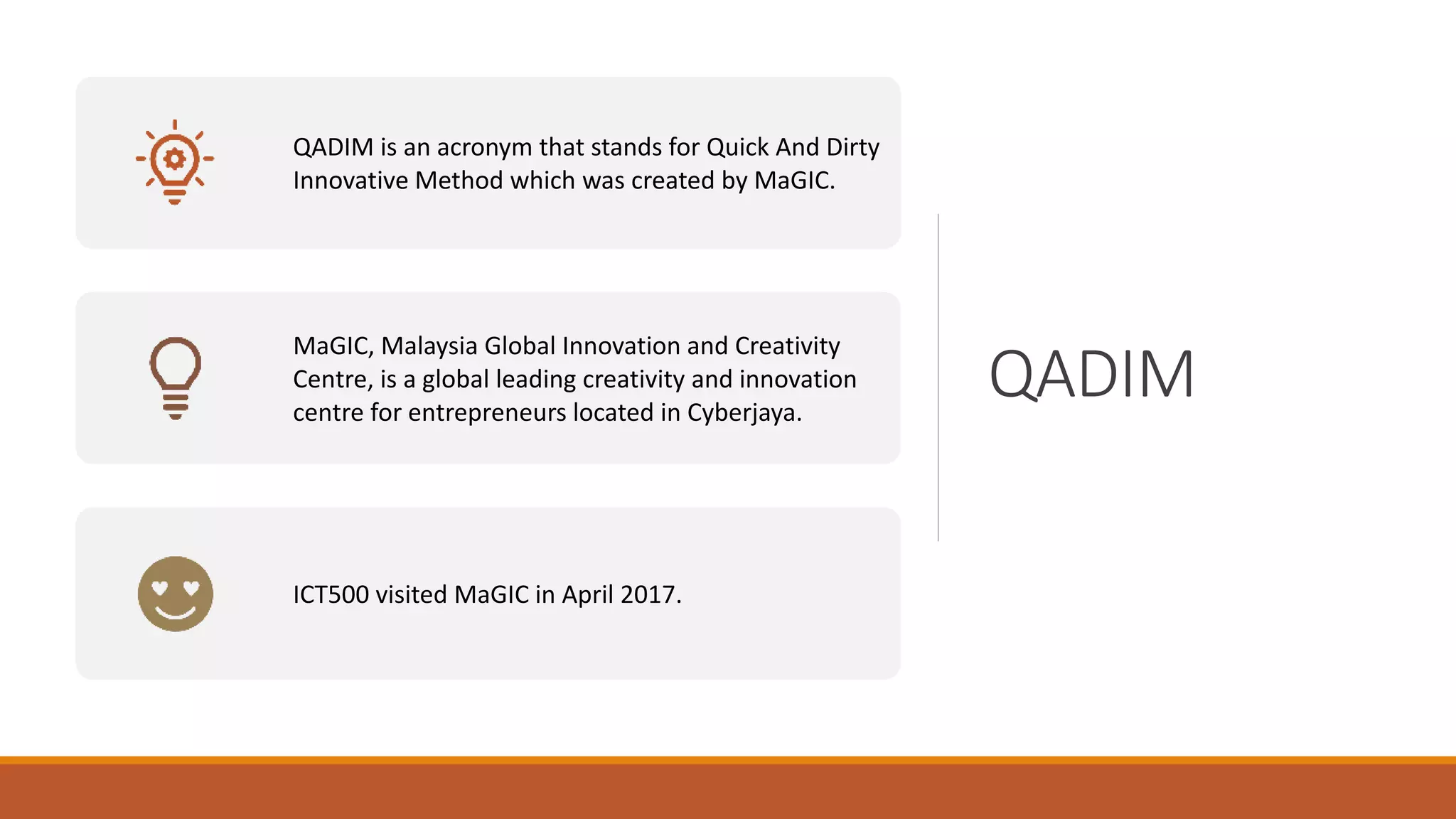 QADIM
QADIM is an acronym that stands for Quick And Dirty
Innovative Method which was created by MaGIC.
MaGIC, Malaysia Global Innovation and Creativity
Centre, is a global leading creativity and innovation
centre for entrepreneurs located in Cyberjaya.
ICT500 visited MaGIC in April 2017.