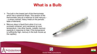 What is a Bulb
Global HVAC Consultants
 The bulb is the lowest part of the thermometer,
which has a spherical shape. This section of the
thermometer acts as a reservoir to hold mercury -
- a silvery colored, heavy metal on the periodic
table of elements.
 Mercury stays in liquid form when it is in an
enclosed container, and maintained at room
temperature. Like other liquids, metallic mercury
expands in response to heat. If the temperature
is sufficiently high, mercury in the bulb moves up
the capillary.
 