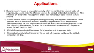 Applications
Global HVAC Consultants
 Humans sweat by means of evaporation normally, when you want to know how well water will
evaporate, you need to know the difference between the wet bulb and dry bulb temperatures , if the
difference is 0 there will be no evaporation and no heat transfer could occur between skin and
ambient
 Humans have an internal body temperature of approximately 98.6 degrees Fahrenheit and cannot
tolerate a wet-bulb temperature above 95 degrees for longer than six hours. Humans cool
themselves through the skin. Internal heat can dissipate when the external temperature is cooler
than internal body temperature. But when the external wet-bulb temperature is 95 degrees or
above, the body can't cool itself.
 Wet bulb temperature is used to measure the temperature of air in saturated state.
 If the relative humidity is low the water on the wet bulb will evaporate rapidly and the wet bulb
temperature will drop.
 