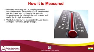 How it is Measured
Global HVAC Consultants
 Device for measuring WBT is Sling Psychrometer,
which consists of a pair of mercury bulb thermometers,
one with a wet "sock" to measure the wet-bulb
temperature and the other with the bulb exposed and
dry for the dry-bulb temperature.
 Wet Bulb temperature is expressed in Degree Celsius
or Degree Fahrenheit. (deg C or deg F)
 