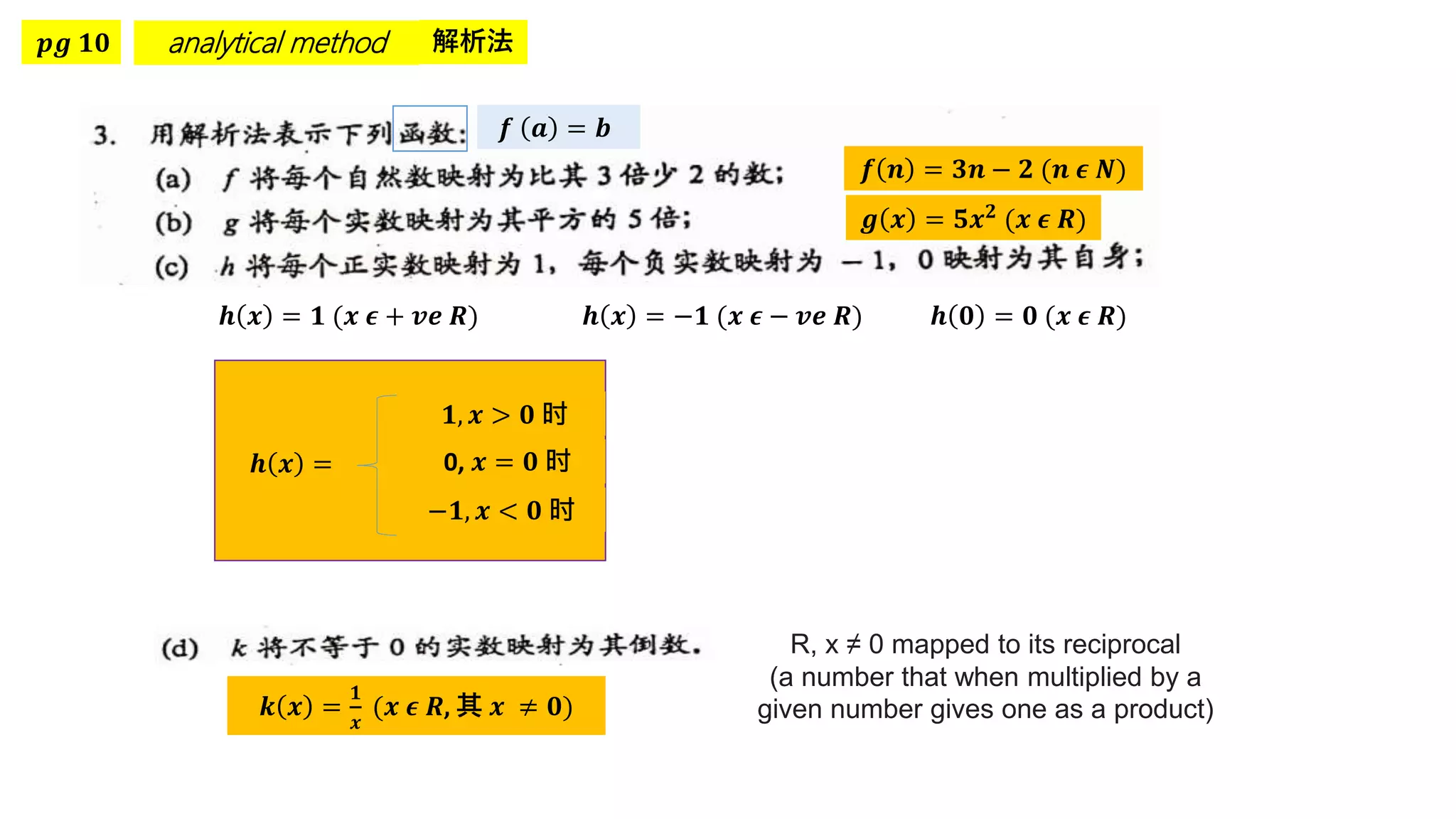 𝒑𝒈 𝟏𝟎 analytical method 解析法
𝒇 𝒏 = 𝟑𝒏 − 𝟐 (𝒏 𝝐 𝑵)
𝒇 𝒂 = 𝒃
𝒈 𝒙 = 𝟓𝒙𝟐 (𝒙 𝝐 𝑹)
𝒉 𝒙 = 𝟏 (𝒙 𝝐 + 𝒗𝒆 𝑹) 𝒉 𝒙 = −𝟏 (𝒙 𝝐 − 𝒗𝒆 𝑹) 𝒉 𝟎 = 𝟎 (𝒙 𝝐 𝑹)
𝒉 𝒙 =
𝟏, 𝒙 > 𝟎 时
0, 𝒙 = 𝟎 时
−𝟏, 𝒙 < 𝟎 时
R, x ≠ 0 mapped to its reciprocal
(a number that when multiplied by a
given number gives one as a product)
𝒌 𝒙 =
𝟏
𝒙
(𝒙 𝝐 𝑹, 其 𝒙 ≠ 𝟎)
 