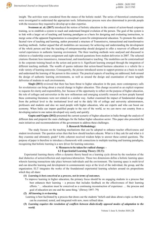 e-ISSN : 2620 3502
p-ISSN : 2615 3785
International Journal on Integrated Education
Volume 3, Issue X, October 2020 | 24
insight. The activities were considered from the stance of the holistic model. The series of theoretical constructions
were investigated to understand the appropriate tools. Infrastructure process were also determined to provide people
with the resources they required to develop up to date expertise.
Svensson at. al. (2017) introduced the notion of holistic education in the context of action-based corporate
training, so to establish a system to reach and understand Integral evolution of the person. The goal of the system is
to link with a larger set of teaching and learning paradigms as a basis for designing and evaluating instructions, to
merge some of the apparent fragmentation in conceptual system for entrepreneurial education. To promote this multi-
faceted view of teaching and learning, author presented a structure of Transmissive, transactional and transformative
teaching methods. Author argued that all modalities are necessary for achieving and understanding the development
of the whole person and that the teaching of entrepreneurship should designed to offer a reservoir of affluent and
varied experiences in authentic learning environment. The three teaching methods were analysed and discussed in
relation to a leadership course assignment and eight selected quotations from student deliveries in 2007. The selected
citations illustrate how transmissive, transactional, and transformative teaching. The modalities can be contextualized
in the corporate training based on the action and point to it. Significant learning emerged through the integration of
different teaching methods. The wealth of quotes indicates that action-based business education is a vehicle for a
wide variety of learning outcomes. Consequently, the picture introduced seems to support promise as a basis to reach
and understand the learning of the person in this context. The practical aspects of teaching are addressed, both around
the design of authentic learning environments, as well as around the design and examination of more tangible
deliveries of students in such environments.
Singh (2011) reviewed that there has been threat to higher education in the past, more contemporary calls
for revolutionize can bring about a crucial change in higher education. This change occurred as an explicit response
to requests for clarity and responsibility, but because of the opportunity to reflect on the purpose of higher education,
the role of colleges and universities in the new millennium and emerging scientific research on how people learned
these contrasting literatures were not related in a similar way. Author examined the impact of fundamental change
from the political level to the institutional level and to the daily life of college and university administrators,
professors and students and also we need people with higher education, who are experts and who can boost our
economy. When India can impart qualified people to the rest of the world, so we can move our country from a
developing nation to one nation developed very easily and quickly
Gupta and Gupta (2012) presented the current scenario of higher education in India through the analysis of
different data and pinpoint the main challenges for the Indian higher education sector. This paper also presented the
main initiatives and recommendations of the government to address these challenges.
3. Research Methodology:
The study focuses on the teaching mechanisms that can be adopted to enhance teacher effectiveness and
student involvement. The question arises then that how should teachers educate. What is it they ask for and what is it
they examine and ultimately grade? Little coherent received wisdom helps to answer these central questions. The
purpose of paper is therefore to introduce a framework with connections to multiple teaching and learning paradigms,
recognizing that holistic learning is a new driver for learning outcomes.
4. Measures to be taken for radical change: -
4.1 Experiential Learning Theory (ELT):
Experiential learning theory offers a dynamic theory based on a learning cycle driven by the resolution of the
dual dialectics of action/reflection and experience/abstraction. These two dimensions define a holistic learning space
wherein learning transactions take place between individuals and the environment. The learning space is multi-level
and can describe learning and development in commensurate ways at the level of the individual, the group, and the
organization. ELT integrates the works of the foundational experiential learning scholars around six propositions
which they all share:
(1) Learning is best conceived as a process, not in terms of outcomes.
To improve learning in higher education, the primary focus should be on engaging students in a process that
best enhances their learning – a process that includes feedback on the effectiveness of their learning
efforts: ‘… education must be conceived as a continuing reconstruction of experience … the process and
goal of education are one and the same thing.’ (Dewey 1897: 79)
(2) All learning is re-learning.
Learning is best facilitated by a process that draws out the students’ beliefs and ideas about a topic so that they
can be examined, tested, and integrated with new, more refined ideas.
(3) Learning requires the resolution of conflicts between dialectically opposed modes of adaptation to the
world.
 