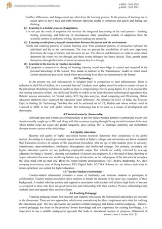 e-ISSN : 2620 3502
p-ISSN : 2615 3785
International Journal on Integrated Education
Volume 3, Issue X, October 2020 | 25
Conflict, differences, and disagreement are what drive the learning process. In the process of learning one is
called upon to move back and forth between opposing modes of reflection and action and feeling and
thinking.
(4) Learning is a holistic process of adaptation.
It is not just the result of cognition but involves the integrated functioning of the total person – thinking,
feeling, perceiving, and behaving. It encompasses other specialized models of adaptation from the
scientific method to problems solving, decision making and creativity.
(5) Learning results from synergetic transactions between the person and the environment.
Stable and enduring patterns of human learning arise from consistent patterns of transaction between the
individual and his or her environment. The way we process the possibilities of each new experience
determines the range of choices and decisions we see. The choices and decisions we make to some extent
determine the events we live through, and these events influence our future choices. Thus, people create
themselves through the choice of actual occasions they live through.
(6) Learning is the process of creating knowledge.
ELT proposes a constructivist theory of learning whereby social knowledge is created and recreated in the
personal knowledge of the learner. This stands in contrast to the ‘transmission’ model on which much
current educational practice is based where pre-existing fixed ideas are transmitted to the learner.
4.2 Technology:
In the present era, soft infrastructure is weighed more in comparison to hard infrastructure. There is
reduction in shelf life of skillset, so it is needed that one” (student) must update oneself in order to remain relevant in
the job market. Reskilling workforce is needed as there is compounding effect is going digital. It is to be ensured that
our existing education seekers are skilful and flexible to reskill, in the light of present technological upgradation like
Robotic process automation, AI, Virtual reality, IOT, big data analytics, cloud computing and 3D printing. Online
education platforms have increased the education reach differently. An initiative by Govt. of India, the Telecom
Dept. is funding 5G Technology Test-Bed that will be anchored out of IIT, Madras and whose rollout could be
expected in 2020, in line with global rollouts. But technology has to be used as a means of development and
destruction.
4.3 Societal maturity /immaturity:
Although men and women are constitutionally at par but Indian mindset pertains to patriarchal society and
females usually caught up in 3Ms and along with that economy is going through/facing societal immature behaviour
which further crops the issues like gender inequality, glass ceiling. 3M i.e. marriage, maternity and motherhood
disrupts women careers at the initial stage.
4.4 Quality education:
Quantity and quality of highly specialized human resources determine their competence in the global
market. According to a recent government report two-third of India’s colleges and universities are below standard.
Real Education involves all aspects of the educational procedures with an eye to help students grow in curiosity,
attentiveness, open-mindedness, intellectual thoroughness and intellectual courage. Our primary, secondary and
higher education systems are not producing employable output. Our schools are widely criticized by new-age
adherents for being a ‘factory’, churning out hundreds of doctors and engineers. It is the need of hour, therefore to
impart education that must aim at offering holistic way of education; as the real purpose of the education is to replace
the close mind with an open one. However, recent reforms-demonetization, GST, RERA, Bankruptcy Act, shell
company evisceration, ease of doing business, UPI, Digital India, MUDRA Scheme etc. re- inforce each other to
create a practical eco-system for higher education .
4.5 Teacher Student relationship: -
Teacher-student relationship promotes a sense of familiarity and motivate students to participate in
collaboration. Teacher student association allow teachers to handle the students in the same way, regardless of their
background. A student who has positive and supportive association with teachers will achieve high levels of success
as compared to those who have not good interaction and relationship with their teachers. Positive relationships help
students learn and upgrade their passion to learn.
4.6 Teaching Pedagogy:
Teaching pedagogy means how teachers and students interact and the instructional approaches are executed
in the classrooms. There are two approaches, which seem contradictory but they complement each other for realizing
the educational goal. The two approaches are teachers-centred pedagogy and learner-centred pedagogy. learners-
centred pedagogy has focus on the previous/ former knowledge and new experience for creating knowledge. It is
imperative to use a suitable pedagogical approach that leads to educational success or progress, obtainment of
 