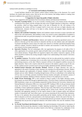 e-ISSN : 2620 3502
p-ISSN : 2615 3785
International Journal on Integrated Education
Volume 3, Issue X, October 2020 | 26
technical skills and ability to contribute to society.
4.7 Assessment and Feedback of facilitators: -
A good facilitator should be more learners centred without creating chaos in the classroom. For a good
facilitator one should make learners aware, find out the aim of the learners, and indulge students in making some
decisions in addition to be a good observer and listener.
5. Suggestions for improving quality of higher education
There are some suggestions and Expectations from Government, Industry and Educational Institutions.
1. Towards a Learning Society- As we move towards a learning society, every human activity will require
contributions from experts, and this will place the entire sector of higher education in sharp focus. Although
the priorities, which are being assigned today to the task of Education for All, will continue to be
preponderant, the country will have to prepare itself to invest more and more on higher education and,
simultaneously, measures will have to be taken to refine, diversify and upgrade higher education and
research programmes.
2. Industry and Academia Connection- Industry and Academia connect necessary to ensure curriculum and
skills in line with requirements. Skill building is really very crucial to ensure employability of academia to
understand and make sure good jobs (keeping in view knowledge + skills+ global professional skills = good
jobs).
3. Incentives to Teachers and Researchers- Industry and students are expecting specialized courses to be
offered so that they get the latest and best in education and they are also industry ready and employable.
Vocational and Diploma courses need to be made more attractive to facilitate specialized programs being
offered to students. Incentives should be provided to teachers and researchers to make these professions
more attractive for the younger generation.
4. Innovative Practices- The new technologies offer vast opportunities for progress in all walks of life. It
offers opportunities for economic growth, improved health, better service delivery, improved learning and
socio-cultural advances. Though efforts are required to improve the country’s innovative capacity, yet the
efforts should be to build on the existing strengths in light of new understanding of the research- innovation-
growth linkage.
5. To mobilize resources- The decline in public funding in the last two plan periods has resulted in serious
effects on standards due to increasing costs on non-salary items and emoluments of staff, on the one hand,
and declining resources, on the other. Effective measures will have to be adopted to mobilize resources for
higher education. There is also a need to relate the fee structure to the student’s capacity to pay for the cost.
So that, students at lower economic levels can be given highly subsidised and fully subsidised education.
6. Student-Centred Education and Dynamic Methods- Methods of higher education also must be
appropriate to the needs of learning to learn, learning to do, learning to be and learning to become. Student-
centred education and employment of dynamic methods of education will require from teachers new
attitudes and new skills. Methods of teaching through lectures will have to subordinate to the methods that
will lay stress on self-study, personal consultation between teachers and pupils, and dynamic sessions of
seminars and workshops. Methods of distance education will have to be employed on a vast scale.
7. Public Private Partnership- PPP is most essential to bring in quality in the higher education system.
Governments can ensure PPP through an appropriate policy. University Grants Commission and Ministry of
HRD should play a major role in developing a purposeful interface between the Universities, Industries and
National Research Laboratories (NRLs) as a step towards PPP. Funding to NRLs by the government should
ensure the involvement of institutions of higher education engaged in research activities to facilitate
availability of latest sophisticated equipment. There has been some effort both by the government and the
private education institutions to develop the teaching staff at various levels. However, this needs to be
intensified with appropriate attention to all the aspects related in order to prepare quality and sufficient
number of educational staff. Such efforts need a very serious structuring for the research base institutions.
We have to be optimistic that private-public partnership and the Industry interface will take place in the
field of education at all levels, and particularly in the backward regions, which is the need of the hour. To
achieve excellence, we thus need to create a real partnership between government, educators and industry–
Partnerships that can provide our high-tech industries with skilled workers who meet the standards of their
industry.
8. To Provide Need Based Job-Oriented Courses- All round development of personality is the purpose of
education. But the present day education is neither imparting true knowledge of life and nor improving the
talent of a student by which one can achieve laurels in the field one is interested. So, combination of arts
 