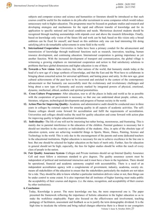 e-ISSN : 2620 3502
p-ISSN : 2615 3785
International Journal on Integrated Education
Volume 3, Issue X, October 2020 | 27
subjects and computer science and science and humanities or literature should be introduced so that such
courses could be useful for the students to do jobs after recruitment in some companies which would reduce
unnecessary rush to higher education. The programme must be focused on graduate studies and research and
developing strategies and mechanisms for the rapid and efficient transfer of knowledge and for its
application to specific national and local conditions and needs. Meritorious doctoral students should be
recognized through teaching assistantships with stipends over and above the research fellowships. Finally,
based on knowledge only vision of the future life and work can be had; based on this vision only a broad
ambition can be fixed for oneself; and based on this ambition only one can lead interesting life doing
satisfying job to do remarkable achievements in some field in the world.
9. International Cooperation- Universities in India have been a primary conduit for the advancement and
transmission of knowledge through traditional functions such as research, innovation, teaching, human
resource development, and continuing education. International cooperation is gaining importance as yet
another function. With the increased development of transport and communication, the global village is
witnessing a growing emphasis on international cooperation and action to find satisfactory solutions to
problems that have global dimensions and higher education is one of them.
10. Towards a New vision- India realizes, like other nations of the world, that humanity stands today at the
head of a new age of a large synthesis of knowledge, and that the East and the West have to collaborate in
bringing about concerted action for universal upliftment, and lasting peace and unity. In this new age, great
cultural achievements of the past have to be recovered and enriched in the context of the contemporary
advancement so that humanity can successfully meet the evolutionary and revolutionary challenges and
bring about a new type of humanity and society marked by integrated powers of physical, emotional,
dynamic, intellectual, ethical, aesthetic and spiritual potentialities.
11. Cross Culture Programmes- After education, tour to all the places in India and world as far as possible
with the cooperation of government is necessary so that one can understand about people, culture, arts,
literature, religions, technological developments and progress of human society in the world.
12. Action Plan for Improving Quality- Academic and administrative audit should be conducted once in three
years in colleges by external experts for ensuring quality in all aspects of academic activities. The self-
finance colleges should come forward for accreditation and fulfil the requirements of accreditation.
Universities and colleges should realise the need for quality education and come forward with action plan
for improving quality in higher educational institutions.
13. Individuality- The life of one will not be interesting but rather boring, monotonous, and frustrating. This is
mainly due to parental interference in the education of the children. Parental guidance is necessary but it
should not interfere in the creativity or individuality of the students. Also, in spite of the obsolete type of
education system, some are achieving wonderful things in Sports, Music, Dance, Painting, Science and
Technology in the world. This is only due to the encouragement of the parents and some dedicated teachers
in the educational institutions. Higher education is necessary for one to achieve excellence in the line one is
best. But one should be selected for higher education on the basis of merit only. Further, fees for education
in general should not be high; especially, the fees for higher studies should be within the reach of every
class of people in the nation.
14. Fair Quality Assurance System- Colleges and Private institutes should set up Internal Quality Assurance
Cell and must follow a minimum standard to give degrees. The quality assurance system must be
independent of political and institutional interaction and it must have a basis in the legislation. There should
be operational, financial and academic autonomy coupled with accountability. There is a need of an
independent accreditation agency with a conglomerate of government, industry, academia, society etc.
means all stakeholders of the education to ensure that the stakeholders particularly the students are not taken
for a ride. They should be able to know whether a particular institution delivers value or not, then things can
be under control to some extent. It is also important that all institutes of higher learning must make public
the acceptability of their courses and degrees. (i.e. the status, recognition, and acceptability of their courses
by other institutions).
6. Conclusion:
Today, Knowledge is power. The more knowledge one has, the more empowered one is. The paper
presented the framework reflecting the importance of holistic education in the higher education so as to
make the workforce employable. Paper also focused on the effectiveness and involvement, teaching
pedagogy of facilitators, assessment and feedback so as to justify the term demographic dividend. It is the
high time to inculcate the reforms and bring radical changes otherwise there is a threat to our youngsters
 