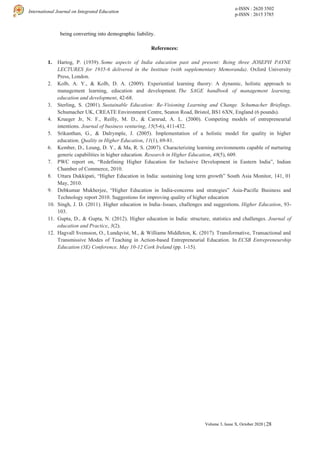 e-ISSN : 2620 3502
p-ISSN : 2615 3785
International Journal on Integrated Education
Volume 3, Issue X, October 2020 | 28
being converting into demographic liability.
References:
1. Hartog, P. (1939). Some aspects of India education past and present: Being three JOSEPH PAYNE
LECTURES for 1935-6 delivered in the Institute (with supplementary Memoranda). Oxford University
Press, London.
2. Kolb, A. Y., & Kolb, D. A. (2009). Experiential learning theory: A dynamic, holistic approach to
management learning, education and development. The SAGE handbook of management learning,
education and development, 42-68.
3. Sterling, S. (2001). Sustainable Education: Re-Visioning Learning and Change. Schumacher Briefings.
Schumacher UK, CREATE Environment Centre, Seaton Road, Bristol, BS1 6XN, England (6 pounds).
4. Krueger Jr, N. F., Reilly, M. D., & Carsrud, A. L. (2000). Competing models of entrepreneurial
intentions. Journal of business venturing, 15(5-6), 411-432.
5. Srikanthan, G., & Dalrymple, J. (2005). Implementation of a holistic model for quality in higher
education. Quality in Higher Education, 11(1), 69-81.
6. Kember, D., Leung, D. Y., & Ma, R. S. (2007). Characterizing learning environments capable of nurturing
generic capabilities in higher education. Research in Higher Education, 48(5), 609.
7. PWC report on, “Redefining Higher Education for Inclusive Development in Eastern India”, Indian
Chamber of Commerce, 2010.
8. Uttara Dukkipati, “Higher Education in India: sustaining long term growth” South Asia Monitor, 141, 01
May, 2010.
9. Debkumar Mukherjee, “Higher Education in India-concerns and strategies” Asia-Pacific Business and
Technology report 2010. Suggestions for improving quality of higher education
10. Singh, J. D. (2011). Higher education in India–Issues, challenges and suggestions. Higher Education, 93-
103.
11. Gupta, D., & Gupta, N. (2012). Higher education in India: structure, statistics and challenges. Journal of
education and Practice, 3(2).
12. Hagvall Svensson, O., Lundqvist, M., & Williams Middleton, K. (2017). Transformative, Transactional and
Transmissive Modes of Teaching in Action-based Entrepreneurial Education. In ECSB Entrepreneurship
Education (3E) Conference, May 10-12 Cork Ireland (pp. 1-15).
 